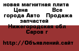 новая магнитная плита › Цена ­ 10 000 - Все города Авто » Продажа запчастей   . Нижегородская обл.,Саров г.